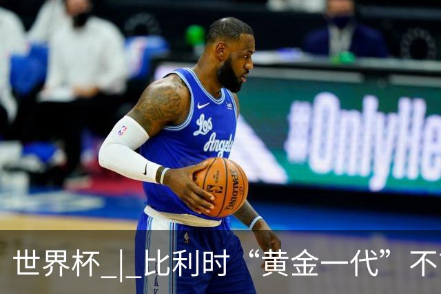 世界杯 | 比利时“黄金一代”不言“谢幕”