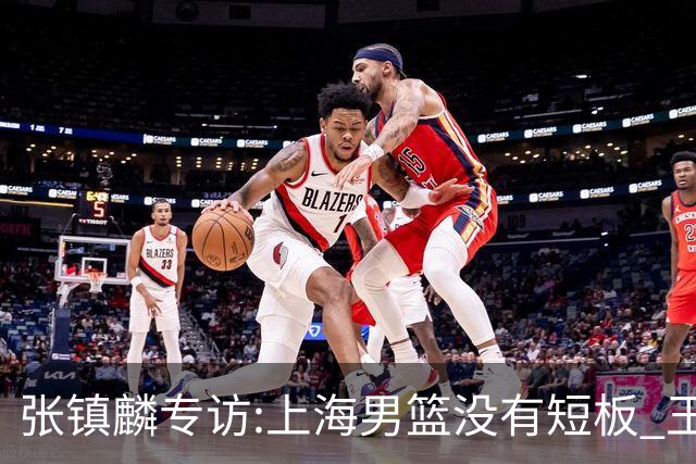 张镇麟专访:上海男篮没有短板 王哲林队长当之无愧 弗格是顶级外援