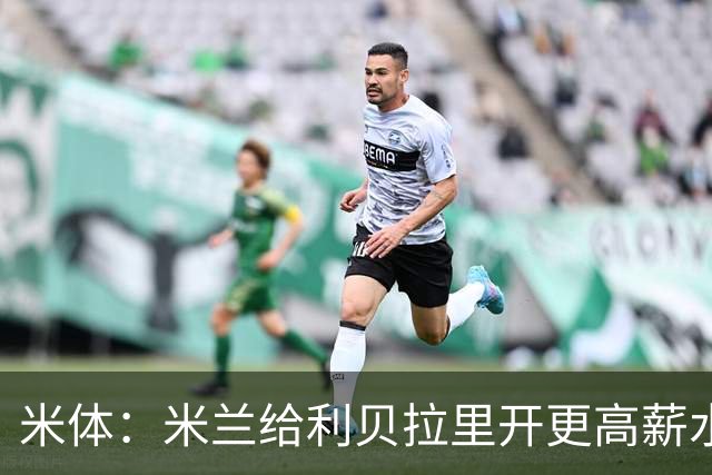 米体：米兰给利贝拉里开更高薪水，但球员因成长前景选择科莫